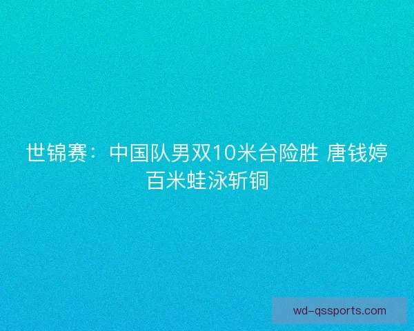 世锦赛：中国队男双10米台险胜 唐钱婷百米蛙泳斩铜
